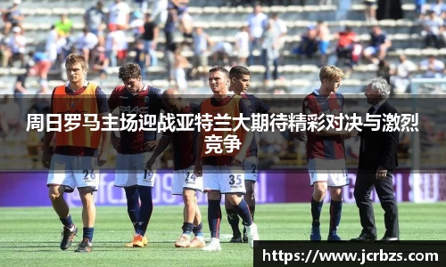 周日罗马主场迎战亚特兰大期待精彩对决与激烈竞争